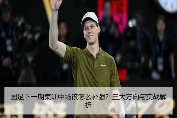 国足下一期集训中场该怎么补强？三大方向与实战解析