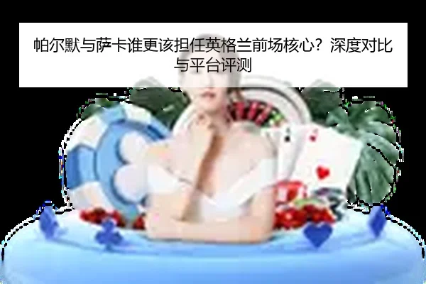 帕尔默与萨卡谁更该担任英格兰前场核心？深度对比与平台评测
